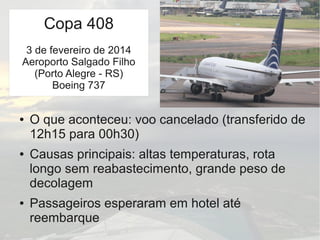 TWA 800
● O que aconteceu: voo cancelado (transferido de
12h15 para 00h30)
● Causas principais: altas temperaturas, rota
longo sem reabastecimento, grande peso de
decolagem
● Passageiros esperaram em hotel até
reembarque
Copa 408
3 de fevereiro de 2014
Aeroporto Salgado Filho
(Porto Alegre - RS)
Boeing 737
 