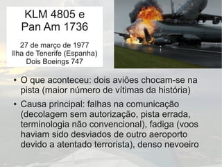 Tenerife
● O que aconteceu: dois aviões chocam-se na
pista (maior número de vítimas da história)
● Causa principal: falhas na comunicação
(decolagem sem autorização, pista errada,
terminologia não convencional), fadiga (voos
haviam sido desviados de outro aeroporto
devido a atentado terrorista), denso nevoeiro
KLM 4805 e
Pan Am 1736
27 de março de 1977
Ilha de Tenerife (Espanha)
Dois Boeings 747
 