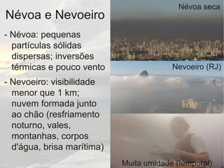 Névoa e Nevoeiro
- Névoa: pequenas
partículas sólidas
dispersas; inversões
térmicas e pouco vento
- Nevoeiro: visibilidade
menor que 1 km;
nuvem formada junto
ao chão (resfriamento
noturno, vales,
montanhas, corpos
d'água, brisa marítima)
Névoa seca
Nevoeiro (RJ)
Muita umidade (temporal)
 