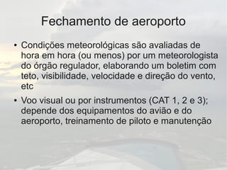 Fechamento de aeroporto
● Condições meteorológicas são avaliadas de
hora em hora (ou menos) por um meteorologista
do órgão regulador, elaborando um boletim com
teto, visibilidade, velocidade e direção do vento,
etc
● Voo visual ou por instrumentos (CAT 1, 2 e 3);
depende dos equipamentos do avião e do
aeroporto, treinamento de piloto e manutenção
 