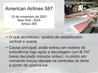 ● O que aconteceu: quebra de estabilizador
vertical e queda
● Causa principal: avião entrou em esteira de
turbulência logo após a decolagem (um B-747
havia decolado minutos antes); co-piloto em
comando forçou demais os controles do leme
a ponto de quebrá-los
American Airlines 587
12 de novembro de 2001
New York - EUA
Airbus 300
 