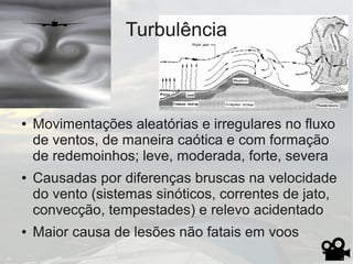 Turbulência
● Movimentações aleatórias e irregulares no fluxo
de ventos, de maneira caótica e com formação
de redemoinhos; leve, moderada, forte, severa
● Causadas por diferenças bruscas na velocidade
do vento (sistemas sinóticos, correntes de jato,
convecção, tempestades) e relevo acidentado
● Maior causa de lesões não fatais em voos
 