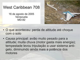 ● O que aconteceu: perda de altitude até choque
com o solo
● Causa principal: avião muito pesado para a
altitude; muita chuva (motor gasta mais energia);
tempestade levou tripulação a usar sistema anti-
gelo, diminuindo ainda mais a potência dos
motores
West Caribbean 708
16 de agosto de 2005
Venezuela
MD-82
 