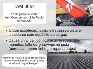 Ranhuras na pista para escoar água,
aumentando aderência com pneus
e evitando aquaplanagem
● O que aconteceu: avião ultrapassou pista e
chocou-se com depósito de cargas
● Causa principal: configuração irregular dos
manetes; falta de groovings na pista
(aeronave menor tinha derrapado antes)
TAM 3054
17 de julho de 2007
Aer. Congonhas - São Paulo
Airbus 320
 