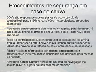 Procedimentos de segurança em
caso de chuva
● DOVs são responsáveis pelos planos de voo – cálculo de
combustível, peso máximo, condições meteorológicas, aeroportos
alternativos
● Aeronaves percorrem uma distância maior na pista para frenagem, já
que a água diminui o atrito dos pneus com o solo – aeronave pode
arremeter
● Torre de controle pode suspender pousos e decolagens se lâmina
d'água ultrapassar 3 mm, houver chuva intensa ou visibilidade/teto
(altura das nuvens com relação ao solo) forem abaixo do necessário
● Pilotos recebem informações por boletins e possuem radar
meteorológico (sistema analisa densidade das gotículas para estimar
visibilidade)
● Aeroporto Santos Dumont apresenta sistema de navegação via
satélite (RNP AR) para pousos com maior precisão
 