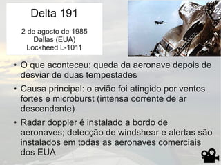 Delta 191
● O que aconteceu: queda da aeronave depois de
desviar de duas tempestades
● Causa principal: o avião foi atingido por ventos
fortes e microburst (intensa corrente de ar
descendente)
● Radar doppler é instalado a bordo de
aeronaves; detecção de windshear e alertas são
instalados em todas as aeronaves comerciais
dos EUA
Delta 191
2 de agosto de 1985
Dallas (EUA)
Lockheed L-1011
 