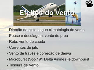 Efeitos do ventoEfeitos do vento
- Direção da pista segue climatologia do vento
- Pouso e decolagem: vento de proa
- Rota: vento de cauda
- Correntes de jato
- Vento de través e correção de deriva
- Microburst (Voo 191 Delta Airlines) e downburst
- Tesoura de Vento
 