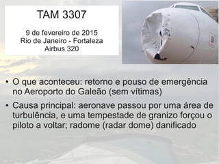 TAM 3307
9 de fevereiro de 2015
Rio de Janeiro - Fortaleza
Airbus 320
● O que aconteceu: retorno e pouso de emergência
no Aeroporto do Galeão (sem vítimas)
● Causa principal: aeronave passou por uma área de
turbulência, e uma tempestade de granizo forçou o
piloto a voltar; radome (radar dome) danificado
 