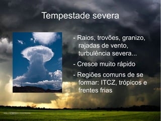 Tempestade severa
- Raios, trovões, granizo,
rajadas de vento,
turbulência severa...
- Cresce muito rápido
- Regiões comuns de se
formar: ITCZ, trópicos e
frentes frias
 