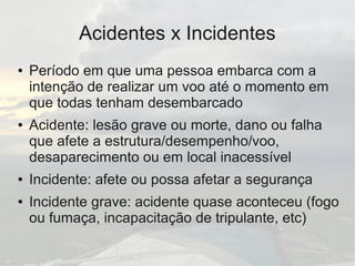 Acidentes x Incidentes
● Período em que uma pessoa embarca com a
intenção de realizar um voo até o momento em
que todas tenham desembarcado
● Acidente: lesão grave ou morte, dano ou falha
que afete a estrutura/desempenho/voo,
desaparecimento ou em local inacessível
● Incidente: afete ou possa afetar a segurança
● Incidente grave: acidente quase aconteceu (fogo
ou fumaça, incapacitação de tripulante, etc)
 