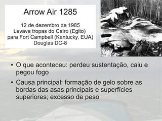 ● O que aconteceu: perdeu sustentação, caiu e
pegou fogo
● Causa principal: formação de gelo sobre as
bordas das asas principais e superfícies
superiores; excesso de peso
Arrow Air 1285
12 de dezembro de 1985
Levava tropas do Cairo (Egito)
para Fort Campbell (Kentucky, EUA)
Douglas DC-8
 