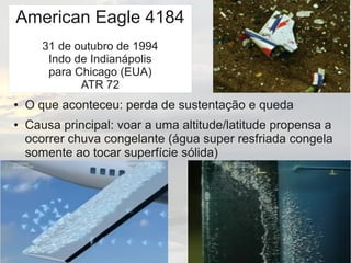 American Eagle 4184
31 de outubro de 1994
Indo de Indianápolis
para Chicago (EUA)
ATR 72
● O que aconteceu: perda de sustentação e queda
● Causa principal: voar a uma altitude/latitude propensa a
ocorrer chuva congelante (água super resfriada congela
somente ao tocar superfície sólida)
 