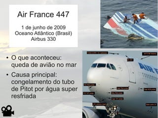 ● O que aconteceu:
queda de avião no mar
● Causa principal:
congelamento do tubo
de Pitot por água super
resfriada
Air France 447
1 de junho de 2009
Oceano Atlântico (Brasil)
Airbus 330
 