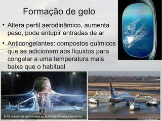 Formação de gelo
●
Altera perfil aerodinâmico, aumenta
peso, pode entupir entradas de ar
●
Anticongelantes: compostos químicos
que se adicionam aos líquidos para
congelar a uma temperatura mais
baixa que o habitual
B-1B coberto de gelo e neve no McKinley Climatic Laboratory
 