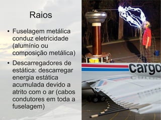 Raios
● Fuselagem metálica
conduz eletricidade
(alumínio ou
composição metálica)
● Descarregadores de
estática: descarregar
energia estática
acumulada devido a
atrito com o ar (cabos
condutores em toda a
fuselagem)
 