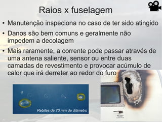 Raios x fuselagem
Rebites de 70 mm de diâmetro
● Manutenção inspeciona no caso de ter sido atingido
● Danos são bem comuns e geralmente não
impedem a decolagem
● Mais raramente, a corrente pode passar através de
uma antena saliente, sensor ou entre duas
camadas de revestimento e provocar acúmulo de
calor que irá derreter ao redor do furo
 