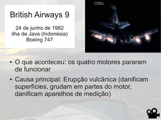 ● O que aconteceu: os quatro motores pararam
de funcionar
● Causa principal: Erupção vulcânica (danificam
superfícies, grudam em partes do motor,
danificam aparelhos de medição)
British Airways 9
24 de junho de 1982
ilha de Java (Indonésia)
Boeing 747
 