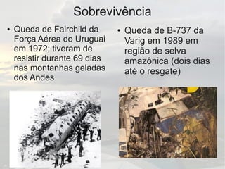 Sobrevivência
● Queda de Fairchild da
Força Aérea do Uruguai
em 1972; tiveram de
resistir durante 69 dias
nas montanhas geladas
dos Andes
● Queda de B-737 da
Varig em 1989 em
região de selva
amazônica (dois dias
até o resgate)
 