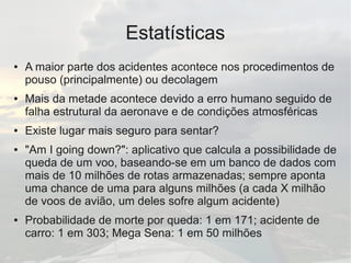 Estatísticas
● A maior parte dos acidentes acontece nos procedimentos de
pouso (principalmente) ou decolagem
● Mais da metade acontece devido a erro humano seguido de
falha estrutural da aeronave e de condições atmosféricas
● Existe lugar mais seguro para sentar?
● "Am I going down?": aplicativo que calcula a possibilidade de
queda de um voo, baseando-se em um banco de dados com
mais de 10 milhões de rotas armazenadas; sempre aponta
uma chance de uma para alguns milhões (a cada X milhão
de voos de avião, um deles sofre algum acidente)
● Probabilidade de morte por queda: 1 em 171; acidente de
carro: 1 em 303; Mega Sena: 1 em 50 milhões
 