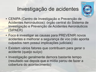 Investigação de acidentes
● CENIPA (Centro de Investigação e Prevenção de
Acidentes Aeronáuticos): órgão central do Sistema de
Investigação e Prevenção de Acidentes Aeronáuticos
(SIPAER)
● Foco é investigar as causas para PREVENIR novos
acidentes e melhorar a segurança de voo (não aponta
culpados nem possui implicações judiciais)
● Existem vários fatores que contribuem para gerar o
acidente (queijo suíço)
● Investigação geralmente demora bastante tempo
(resultado sai depois que a mídia parou de fazer a
cobertura do acontecimento)
 
