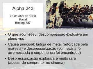 ● O que aconteceu: descompressão explosiva em
pleno voo
● Causa principal: fadiga de metal (reforçada pela
maresia) e despressurização (comissária foi
arremessada e corpo nunca foi encontrado)
● Despressurização explosiva é muito rara
(apesar de sempre ter no cinema)
Aloha 243
28 de abril de 1988
Havaí
Boeing 737
 