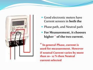 * In general Phase, current is
used for measurement. However
if neutral Current varies by more
than 10~ 12 % then Neutral
current selected
 Good electronic meters have
Current sensors in both the
 Phase path, and Neutral path
 For Measurement, it chooses
higher * of the two current.
 