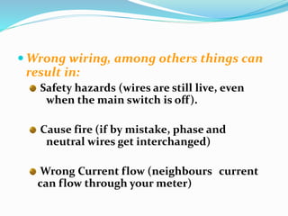  Wrong wiring, among others things can
result in:
Safety hazards (wires are still live, even
when the main switch is off).
Cause fire (if by mistake, phase and
neutral wires get interchanged)
Wrong Current flow (neighbours current
can flow through your meter)
 