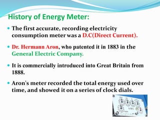 History of Energy Meter:
 The first accurate, recording electricity
consumption meter was a D.C(Direct Current).
 Dr. Hermann Aron, who patented it in 1883 in the
General Electric Company.
 It is commercially introduced into Great Britain from
1888.
 Aron's meter recorded the total energy used over
time, and showed it on a series of clock dials.
 