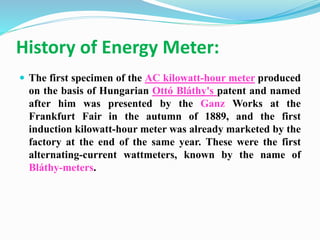 History of Energy Meter:
 The first specimen of the AC kilowatt-hour meter produced
on the basis of Hungarian Ottó Bláthy's patent and named
after him was presented by the Ganz Works at the
Frankfurt Fair in the autumn of 1889, and the first
induction kilowatt-hour meter was already marketed by the
factory at the end of the same year. These were the first
alternating-current wattmeters, known by the name of
Bláthy-meters.
 