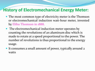 History of Electromechanical Energy Meter:
 The most common type of electricity meter is the Thomson
or electromechanical induction watt-hour meter, invented
by Elihu Thomson in 1888.
 The electromechanical induction meter operates by
counting the revolutions of an aluminum disc which is
made to rotate at a speed proportional to the power. The
number of revolutions is thus proportional to the energy
usage.
 It consumes a small amount of power, typically around 2
watts
 