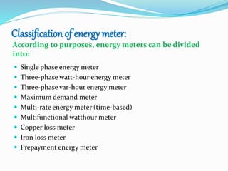 Classification of energy meter:
According to purposes, energy meters can be divided
into:
 Single phase energy meter
 Three-phase watt-hour energy meter
 Three-phase var-hour energy meter
 Maximum demand meter
 Multi-rate energy meter (time-based)
 Multifunctional watthour meter
 Copper loss meter
 Iron loss meter
 Prepayment energy meter
 