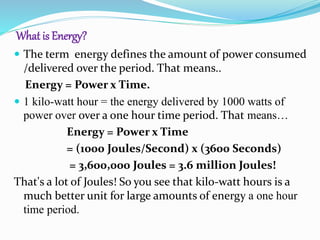 What is Energy?
 The term energy defines the amount of power consumed
/delivered over the period. That means..
Energy = Power x Time.
 1 kilo-watt hour = the energy delivered by 1000 watts of
power over over a one hour time period. That means…
Energy = Power x Time
= (1000 Joules/Second) x (3600 Seconds)
= 3,600,000 Joules = 3.6 million Joules!
That's a lot of Joules! So you see that kilo-watt hours is a
much better unit for large amounts of energy a one hour
time period.
 