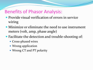 Benefits of Phasor Analysis:
 Provide visual verification of errors in service
wiring
 Minimize or eliminate the need to use instrument
meters (volt, amp, phase angle)
 Facilitate the detection and trouble-shooting of:
 Cross-phased wires
 Wrong application
 Wrong CT and PT polarity
 