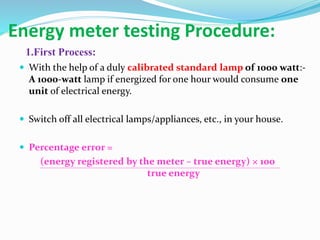 Energy meter testing Procedure:
1.First Process:
 With the help of a duly calibrated standard lamp of 1000 watt:-
A 1000-watt lamp if energized for one hour would consume one
unit of electrical energy.
 Switch off all electrical lamps/appliances, etc., in your house.
 Percentage error =
(energy registered by the meter – true energy) × 100
true energy
 