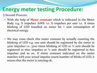 Energy meter testing Procedure:
2.Second Process:
 With the help of Meter constant which is indicated in the Meter
Body. e.g. X impulses /kWh i.e. X impulses per unit i.e. X times
blinking of LED installed on meter for 1 unit consumption of
electrical energy.
 We may cross check this meter constant by actually counting the
blinking of LED e.g. one unit should be registered by the meter in
3200 impulses i.e. 3200 times blinking of LED or ½ unit should be
registered in 1600 impulses or ¼ unit should be registered in 800
impulses and so on. If meter constant indicated on the meter
matches with your actual impulse count/number of blinks of LED, it
means that the meter is running ok.
 
