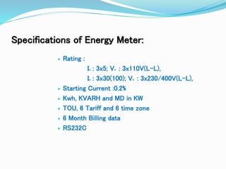 Specifications of Energy Meter:
 Rating :
In : 3x5; Vn : 3x110V(L-L),
In : 3x30(100); Vn : 3x230/400V(L-L),
 Starting Current :0.2%
 Kwh, KVARH and MD in KW
 TOU, 6 Tariff and 6 time zone
 6 Month Billing data
 RS232C
 