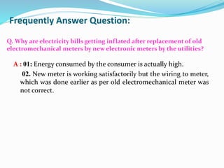 Frequently Answer Question:
Q. Why are electricity bills getting inflated after replacement of old
electromechanical meters by new electronic meters by the utilities?
A : 01: Energy consumed by the consumer is actually high.
02. New meter is working satisfactorily but the wiring to meter,
which was done earlier as per old electromechanical meter was
not correct.
 