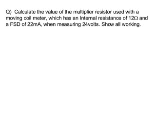 Q)  Calculate the value of the multiplier resistor used with a moving coil meter, which has an Internal resistance of 12   and a FSD of 22mA, when measuring 24volts. Show all working.   