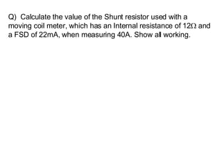 Q)  Calculate the value of the Shunt resistor used with a moving coil meter, which has an Internal resistance of 12   and a FSD of 22mA, when measuring 40A. Show all working.   