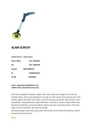 ALAM SURVEY
Contac Person : Asep Survey
Phone Office : 021. 95918297
Fax : 021. 58405766
Simpati : 082119696710
XL : 087809762415
Pin BB : 2691286B
email : asepmulyana120@yahoo.com
website :http://wwwalamsurvey.com
Kami disini sebagai Perusahaan supplier alat survey tanah atau bangunan, alat survey
telekomunikasi, alat survey geologi atau mining, dan alat survey lainnya diantaranya Total
Station, Digital Theodolite, Automatic Level, GPS, Kompas, Binoculars, Monocullars, Laser
Rangefinder, Teropong Malam, Digital Altimeter, Clinometer, Tandem, Digital Planimeter,
Distometer Speed Gun, Measuring Wheel, Measuring Tape, Grounding Tester, HT Handy
Talky, Sound Level Meter, dan alat alat Geologi.
Ditunjang dengan merk merk yang sudah terkenal dan telah diakui keberadaanya didunia
survey diantaranya Topcon,
Nikon
 