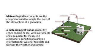 • Meteorological instruments are the
equipment used to sample the state of
the atmosphere at a given time.
• A meteorological station is a facility,
either on land or sea, with instruments
and equipment for measuring
atmospheric conditions to provide
information for weather forecasts and
to study the weather and climate.
 