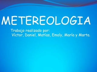 METEREOLOGIA
 Trabajo realizado por:
 Víctor, Daniel, Matías, Emaly, María y Marta.
 