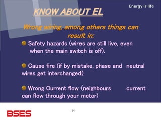 14
Wrong wiring, among others things can
result in:
Safety hazards (wires are still live, even
when the main switch is off).
Cause fire (if by mistake, phase and neutral
wires get interchanged)
Wrong Current flow (neighbours current
can flow through your meter)
KNOW ABOUT EL
 