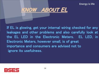 18
If EL is glowing, get your internal wiring checked for any
leakages and other problems and also carefully look at
the EL LED in the Electronic Meters. EL LED, in
Electronic Meters, however small, is of great
importance and consumers are advised not to
ignore its usefulness.
KNOW ABOUT EL
 