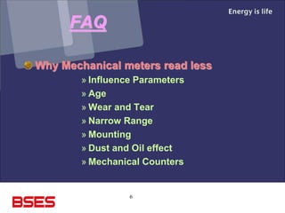 6
FAQ
Why Mechanical meters read less
» Influence Parameters
» Age
» Wear and Tear
» Narrow Range
» Mounting
» Dust and Oil effect
» Mechanical Counters
 