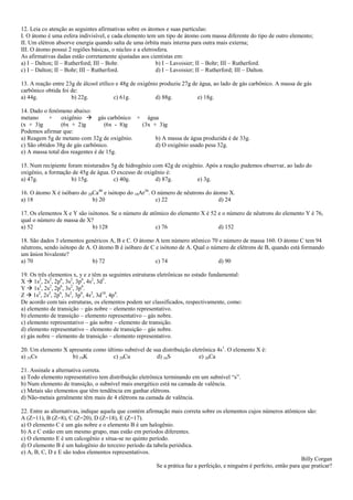 12. Leia co atenção as seguintes afirmativas sobre os átomos e suas partículas:
I. O átomo é uma esfera indivisível, e cada elemento tem um tipo de átomo com massa diferente do tipo de outro elemento;
II. Um elétron absorve energia quando salta de uma órbita mais interna para outra mais externa;
III. O átomo possui 2 regiões básicas, o núcleo e a eletrosfera.
As afirmativas dadas estão corretamente ajustadas aos cientistas em:
a) I – Dalton; II – Rutherford; III – Bohr.               b) I – Lavoisier; II – Bohr; III – Rutherford.
c) I – Dalton; II – Bohr; III – Rutherford.               d) I – Lavoisier; II – Rutherford; III – Dalton.

13. A reação entre 23g de álcool etílico e 48g de oxigênio produziu 27g de água, ao lado de gás carbônico. A massa de gás
carbônico obtida foi de:
a) 44g.              b) 22g.            c) 61g.          d) 88g.          e) 18g.

14. Dado o fenômeno abaixo:
metano      +    oxigênio  gás carbônico + água
(x + 3)g         (6x + 2)g         (6x - 8)g (3x + 3)g
Podemos afirmar que:
a) Reagem 5g de metano com 32g de oxigênio.       b) A massa de água produzida é de 33g.
c) São obtidos 38g de gás carbônico.              d) O oxigênio usado pesa 32g.
e) A massa total dos reagentes é de 15g.

15. Num recipiente foram misturados 5g de hidrogênio com 42g de oxigênio. Após a reação pudemos observar, ao lado do
oxigênio, a formação de 45g de água. O excesso de oxigênio é:
a) 47g.             b) 15g.           c) 40g.         d) 87g.         e) 3g.

16. O átomo X é isóbaro do 20Ca40 e isótopo do 18Ar36. O número de nêutrons do átomo X.
a) 18                        b) 20                      c) 22                    d) 24

17. Os elementos X e Y são isótonos. Se o número de atômico do elemento X é 52 e o número de nêutrons do elemento Y é 76,
qual o número de massa de X?
a) 52                        b) 128                   c) 76                    d) 152

18. São dados 3 elementos genéricos A, B e C. O átomo A tem número atômico 70 e número de massa 160. O átomo C tem 94
nêutrons, sendo isótopo de A. O átomo B é isóbaro de C e isótono de A. Qual o número de elétrons de B, quando está formando
um ânion bivalente?
a) 70                         b) 72                    c) 74                    d) 90

19. Os três elementos x, y e z têm as seguintes estruturas eletrônicas no estado fundamental:
X  1s2, 2s2, 2p6, 3s2, 3p6, 4s2, 3d5.
Y  1s2, 2s2, 2p6, 3s2, 3p6.
Z  1s2, 2s2, 2p6, 3s2, 3p6, 4s2, 3d10, 4p4.
De acordo com tais estruturas, os elementos podem ser classificados, respectivamente, como:
a) elemento de transição – gás nobre – elemento representativo.
b) elemento de transição – elemento representativo – gás nobre.
c) elemento representativo – gás nobre – elemento de transição.
d) elemento representativo – elemento de transição – gás nobre.
e) gás nobre – elemento de transição – elemento representativo.

20. Um elemento X apresenta como último subnível de sua distribuição eletrônica 4s 1. O elemento X é:
a) 55Cs            b) 19K           c) 29Cu          d) 16S             e) 20Ca

21. Assinale a alternativa correta.
a) Todo elemento representativo tem distribuição eletrônica terminando em um subnível ―s‖.
b) Num elemento de transição, o subnível mais energético está na camada de valência.
c) Metais são elementos que têm tendência em ganhar elétrons.
d) Não-metais geralmente têm mais de 4 elétrons na camada de valência.

22. Entre as alternativas, indique aquela que contém afirmação mais correta sobre os elementos cujos números atômicos são:
A (Z=11), B (Z=8), C (Z=20), D (Z=18), E (Z=17).
a) O elemento C é um gás nobre e o elemento B é um halogênio.
b) A e C estão em um mesmo grupo, mas estão em períodos diferentes.
c) O elemento E é um calcogênio e situa-se no quinto período.
d) O elemento B é um halogênio do terceiro período da tabela periódica.
e) A, B, C, D e E são todos elementos representativos.
                                                                                                                        Billy Corgan
                                                         Se a prática faz a perfeição, e ninguém é perfeito, então para que praticar?
 