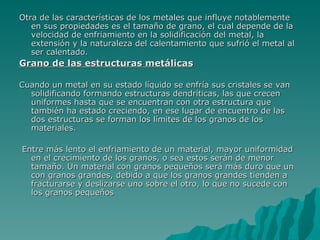 Otra de las características de los metales que influye notablemente en sus propiedades es el tamaño de grano, el cual depende de la velocidad de enfriamiento en la solidificación del metal, la extensión y la naturaleza del calentamiento que sufrió el metal al ser calentado.  Grano de las estructuras metálicas   Cuando un metal en su estado líquido se enfría sus cristales se van solidificando formando estructuras dendríticas, las que crecen uniformes hasta que se encuentran con otra estructura que también ha estado creciendo, en ese lugar de encuentro de las dos estructuras se forman los límites de los granos de los materiales. Entre más lento el enfriamiento de un material, mayor uniformidad en el crecimiento de los granos, o sea estos serán de menor tamaño. Un material con granos pequeños será más duro que un con granos grandes, debido a que los granos grandes tienden a fracturarse y deslizarse uno sobre el otro, lo que no sucede con los granos pequeños   