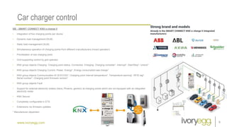 www.ivoryegg.com
Car charger control
9
ISE - SMART CONNECT KNX e-charge II
• Integration of five charging points per device
• Dynamic load management (DLM)
• Static load management (SLM)
• Simultaneous operation of charging points from different manufacturers (mixed operation)
• Prioritisation of one charging point
• Grid-supporting control by grid operator
• KNX group objects Charging: Charging point status, Connected, Charging, Charging complete*, Interrupt*, Start/Stop*, Unlock*
• KNX group objects Charging Current, Power, Energy*, Energy consumption last charge*
• KNX group objects Communication ID (EVCCID)*, Charging point internal temperature*, Temperature warning*, RFID tag*,
Serial number*, Charging point firmware version*
• KNX group objects Fault
• Support for external electricity meters (Iskra, Phoenix, generic) at charging points which are not equipped with an integrated
electricity meter
• KNX Secure
• Completely configurable in ETS
• Extensions via firmware updates
* Manufacturer-dependen
 