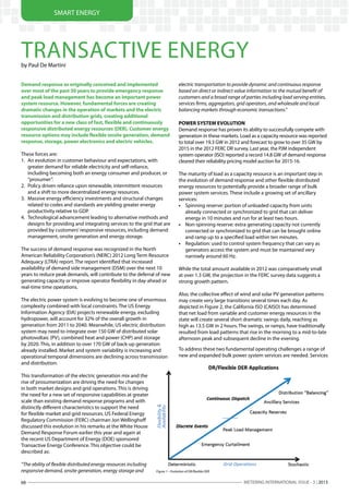 METERING INTERNATIONAL ISSUE - 3 | 201368
SMART ENERGY
Demand response as originally conceived and implemented
over most of the past 30 years to provide emergency response
and peak load management has become an important power
system resource. However, fundamental forces are creating
dramatic changes in the operation of markets and the electric
transmission and distribution grids, creating additional
opportunities for a new class of fast, flexible and continuously
responsive distributed energy resources (DER). Customer energy
resource options may include flexible onsite generation, demand
response, storage, power electronics and electric vehicles.
These forces are:
1.	 An evolution in customer behaviour and expectations, with
greater demand for reliable electricity and self-reliance,
including becoming both an energy consumer and producer, or
“prosumer”.
2.	 Policy driven reliance upon renewable, intermittent resources
and a shift to more decentralized energy resources.
3.	 Massive energy efficiency investments and structural changes
related to codes and standards are yielding greater energy
productivity relative to GDP.
4.	 Technological advancement leading to alternative methods and
designs for providing and integrating services to the grid that are
provided by customers’responsive resources, including demand
management, onsite generation and energy storage.
The success of demand response was recognized in the North
American Reliability Corporation’s (NERC) 2012 Long Term Resource
Adequacy (LTRA) report. The report identified that increased
availability of demand side management (DSM) over the next 10
years to reduce peak demands, will contribute to the deferral of new
generating capacity or improve operator flexibility in day‐ahead or
real‐time time operations.
The electric power system is evolving to become one of enormous
complexity combined with local constraints. The US Energy
Information Agency (EIA) projects renewable energy, excluding
hydropower, will account for 32% of the overall growth in
generation from 2011 to 2040. Meanwhile, US electric distribution
system may need to integrate over 150 GW of distributed solar
photovoltaic (PV), combined heat and power (CHP) and storage
by 2020. This, in addition to over 170 GW of back-up generation
already installed. Market and system variability is increasing and
operational temporal dimensions are declining across transmission
and distribution.
This transformation of the electric generation mix and the
rise of prosumerization are driving the need for changes
in both market designs and grid operations. This is driving
the need for a new set of responsive capabilities at greater
scale than existing demand response programs and with
distinctly different characteristics to support the need
for flexible market and grid resources. US Federal Energy
Regulatory Commission (FERC) chairman Jon Wellinghoff
discussed this evolution in his remarks at the White House
Demand Response Forum earlier this year and again at
the recent US Department of Energy (DOE) sponsored
Transactive Energy Conference. This objective could be
described as:
“The ability of flexible distributed energy resources including
responsive demand, onsite generation, energy storage and
electric transportation to provide dynamic and continuous response
based on direct or indirect value information to the mutual benefit of
customers and a broad range of parties including load serving entities,
services firms, aggregators, grid operators, and wholesale and local
balancing markets through economic transactions.”
POWER SYSTEM EVOLUTION
Demand response has proven its ability to successfully compete with
generation in these markets. Load as a capacity resource was reported
to total over 19.3 GW in 2012 and forecast to grow to over 35 GW by
2015 in the 2012 FERC DR survey. Last year, the PJM independent
system operator (ISO) reported a record 14.8 GW of demand response
cleared their reliability pricing model auction for 2015-16.
The maturity of load as a capacity resource is an important step in
the evolution of demand response and other flexible distributed
energy resources to potentially provide a broader range of bulk
power system services. These include a growing set of ancillary
services:
•	 Spinning reserve: portion of unloaded capacity from units
already connected or synchronized to grid that can deliver
energy in 10 minutes and run for at least two hours.
•	 Non-spinning reserve: extra generating capacity not currently
connected or synchronized to grid that can be brought online
and ramp up to a specified load within ten minutes.
•	 Regulation: used to control system frequency that can vary as
generators access the system and must be maintained very
narrowly around 60 Hz.
While the total amount available in 2012 was comparatively small
at over 1.3 GW, the projection in the FERC survey data suggests a
strong growth pattern.
Also, the collective effect of wind and solar PV generation patterns
may create very large transitions several times each day. As
depicted in Figure 2, the California ISO (CAISO) has determined
that net load from variable and customer energy resources in the
state will create several short dramatic swings daily, reaching as
high as 13.5 GW in 2 hours. The swings, or ramps, have traditionally
resulted from load patterns that rise in the morning to a mid-to-late
afternoon peak and subsequent decline in the evening.
To address these two fundamental operating challenges a range of
new and expanded bulk power system services are needed. Services
TRANSACTIVE ENERGYby Paul De Martini
Figure 1 – Evolution of DR/flexible DER
 