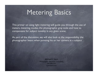 Metering Basics
  This primer on using light metering will guide you through the use of
                                          measure the amount of light
measure the amount of light photographic gray scale and how to
  meters, metering modes, the
  compensate for subject tonality in any given scene. scene
reﬂecting from the scene
                                          falling on the

  As part of the discussion, we will also look at the responsibility the
  photographer bears when pointing his or her camera at a subject.




                                   Michael E. Stern
                            Photography Education Consulting
                                      626-298-6747
                                     CyberStern.com
 